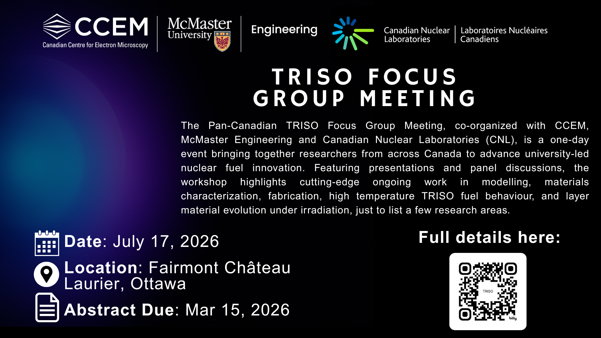 TRISO Focus Group Meeting: The Pan-Canadian TRISO Focus Group Meeting, co-organized with CCEM, McMaster Engineering and Canadian Nuclear Laboratories (CNL), is a one-day event bringing together researchers from across Canada to advance university-led nuclear fuel innovation. Featuring presentations and panel discussions, the workshop highlights cutting-edge ongoing work in modelling, materials characterization, fabrication, high temperature TRISO fuel behaviour, and layer material evolution under irradiation, just to list a few research areas. Date: July 17, 2026. Location: Fairmont Château Laurier, Ottawa, Abstract Due: Mar 15, 2026